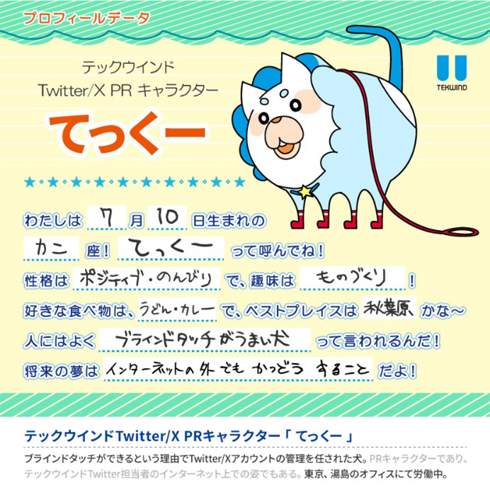 てっくーのプロフィールデータ。私は7月10日生まれのカニ座!てっくーってよんでね!性格はポジティブ・のんびりで、趣味はものづくり!好きな食べ物は、うどん・カレーで、ベストプレイスは秋葉原かな~。人にはよくブラインドタッチがうまい犬って言われるんだ!詳細の夢はインターネット外でもかつどうすることだよ!