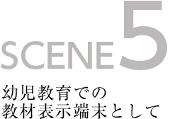 SCENE5 幼児教育での教材表示端末として