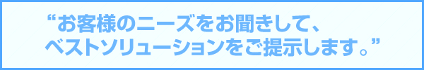 お客様のニーズをお聞きして、お客様に合ったベストソリューションをご提示します。