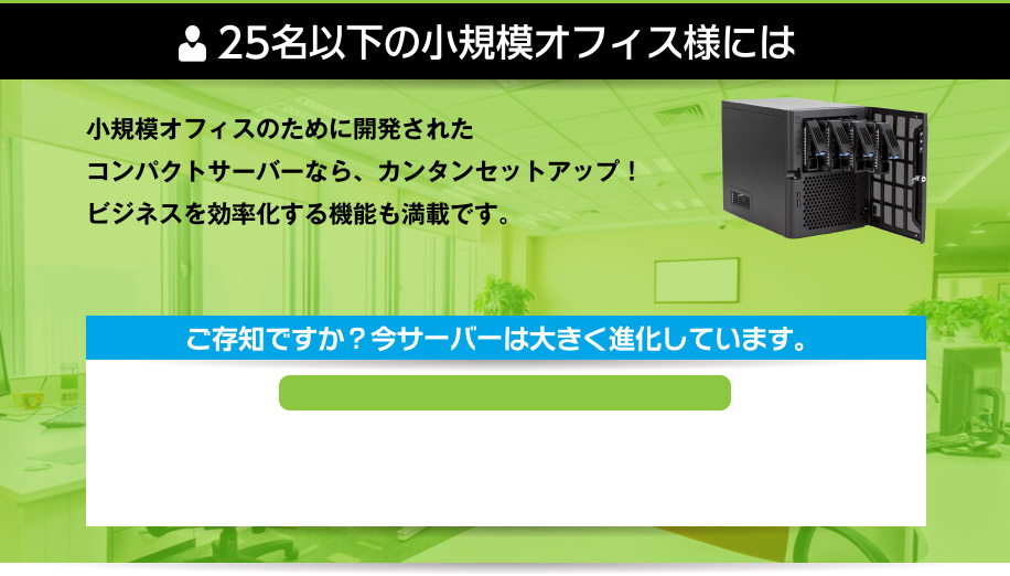 25名以下の小規模オフィス様には、小規模オフィスのために開発されたコンパクトサーバーなら、カンタンセットアップ！ビジネスを効率化する機能も満載です。