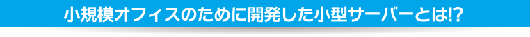 小規模オフィスのために開発した小型サーバーとは!?