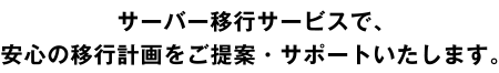 サーバー移行サービスで、
安心の移行計画をご提案・サポートいたします。