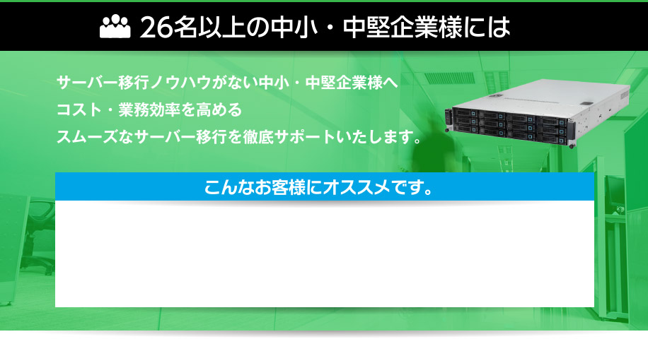 26名様以上の中小・中堅企業様には、サーバー移行ノウハウがない中小・中堅企業様へコスト・業務効率を高めるスムーズなサーバー移行を徹底サポートいたします。