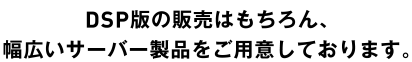 DSP版の販売はもちろん、幅広いサーバー製品をご用意しております。