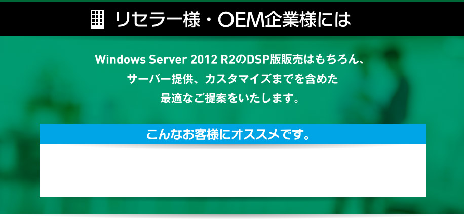 リセラー様・OEM企業様には、Windows Server 2012 R2のDSP版販売はもちろん、サーバー提供、カスタマイズまでを含めた最適なご提案をいたします。