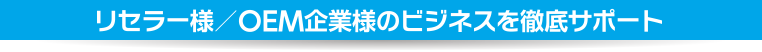 リセラー様／OEM企業様のビジネスを徹底サポート