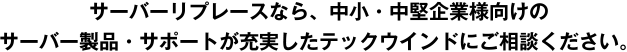 サーバーリプレースなら、中小・中堅企業様向けのサーバー製品・サポートが充実したテックウインドにご相談ください。