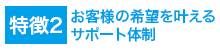 特徴2お客様の希望を叶えるサポート体制