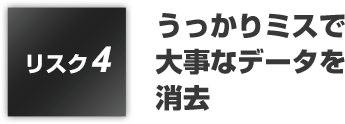 リスク3:うっかりミスで大事なデータを消去