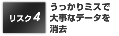 リスク4:うっかりミスで大事なデータを消去