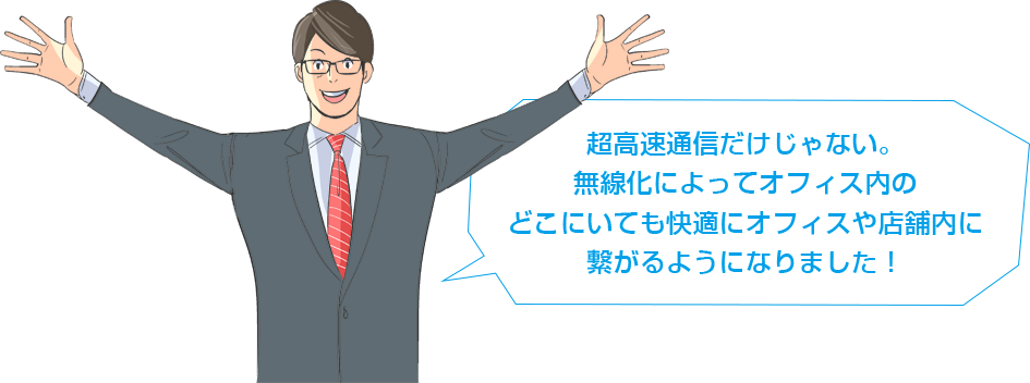 超高速通信だけじゃない。無線化によってオフィス内のどこにいても快適にオフィスや店舗内に繋がるようになりました！