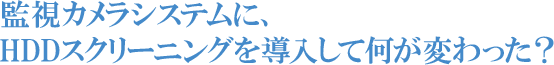 監視カメラシステムに、HDDスクリーニングを導入して何が変わった？