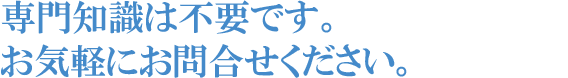 専門知識は不要です。お気軽にお問合せください。