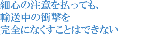 細心の注意を払っても、輸送中の衝撃を完全になくすことはできない